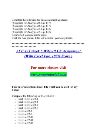 Complete the following for this assignment as a team:
• Concepts for Analysis 20-5, p. 1176
• Concepts for Analysis 20-7, p. 1177
• Concepts for Analysis 22-1, p. 1329
• Concepts for Analysis 22-6, p. 1329
Compile all team members' input.
Click the Assignment Files tab to submit your assignment.
********************************************************
*******************
ACC 423 Week 5 WileyPLUS Assignment
(With Excel File, 100% Score )
For more classes visit
www.snaptutorial.com
This Tutorial contains Excel File which can be used for any
Values
Complete the following in WileyPLUS:
• Brief Exercise 22-1
• Brief Exercise 22-4
• Brief Exercise 22-7
• Brief Exercise 22-8
• Exercise 22-2
• Exercise 22-5
• Exercise 22-10
• Exercise 22-11
• Exercise 22-16
 