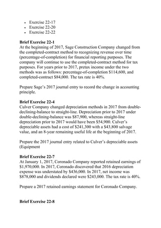 • Exercise 22-17
• Exercise 22-20
• Exercise 22-22
Brief Exercise 22-1
At the beginning of 2017, Sage Construction Company changed from
the completed-contract method to recognizing revenue over time
(percentage-of-completion) for financial reporting purposes. The
company will continue to use the completed-contract method for tax
purposes. For years prior to 2017, pretax income under the two
methods was as follows: percentage-of-completion $114,600, and
completed-contract $84,000. The tax rate is 40%.
Prepare Sage’s 2017 journal entry to record the change in accounting
principle.
Brief Exercise 22-4
Culver Company changed depreciation methods in 2017 from double-
declining-balance to straight-line. Depreciation prior to 2017 under
double-declining-balance was $87,900, whereas straight-line
depreciation prior to 2017 would have been $54,900. Culver’s
depreciable assets had a cost of $241,300 with a $43,800 salvage
value, and an 8-year remaining useful life at the beginning of 2017.
Prepare the 2017 journal entry related to Culver’s depreciable assets
(Equipment
Brief Exercise 22-7
At January 1, 2017, Coronado Company reported retained earnings of
$1,970,000. In 2017, Coronado discovered that 2016 depreciation
expense was understated by $436,000. In 2017, net income was
$878,000 and dividends declared were $243,000. The tax rate is 40%.
Prepare a 2017 retained earnings statement for Coronado Company.
Brief Exercise 22-8
 