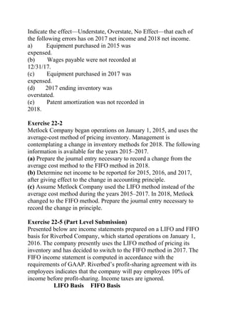 Indicate the effect—Understate, Overstate, No Effect—that each of
the following errors has on 2017 net income and 2018 net income.
a) Equipment purchased in 2015 was
expensed.
(b) Wages payable were not recorded at
12/31/17.
(c) Equipment purchased in 2017 was
expensed.
(d) 2017 ending inventory was
overstated.
(e) Patent amortization was not recorded in
2018.
Exercise 22-2
Metlock Company began operations on January 1, 2015, and uses the
average-cost method of pricing inventory. Management is
contemplating a change in inventory methods for 2018. The following
information is available for the years 2015–2017.
(a) Prepare the journal entry necessary to record a change from the
average cost method to the FIFO method in 2018.
(b) Determine net income to be reported for 2015, 2016, and 2017,
after giving effect to the change in accounting principle.
(c) Assume Metlock Company used the LIFO method instead of the
average cost method during the years 2015–2017. In 2018, Metlock
changed to the FIFO method. Prepare the journal entry necessary to
record the change in principle.
Exercise 22-5 (Part Level Submission)
Presented below are income statements prepared on a LIFO and FIFO
basis for Riverbed Company, which started operations on January 1,
2016. The company presently uses the LIFO method of pricing its
inventory and has decided to switch to the FIFO method in 2017. The
FIFO income statement is computed in accordance with the
requirements of GAAP. Riverbed’s profit-sharing agreement with its
employees indicates that the company will pay employees 10% of
income before profit-sharing. Income taxes are ignored.
LIFO Basis FIFO Basis
 