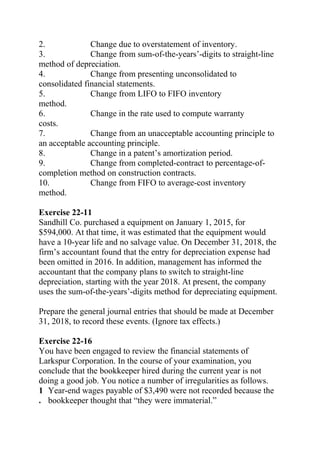 2. Change due to overstatement of inventory.
3. Change from sum-of-the-years’-digits to straight-line
method of depreciation.
4. Change from presenting unconsolidated to
consolidated financial statements.
5. Change from LIFO to FIFO inventory
method.
6. Change in the rate used to compute warranty
costs.
7. Change from an unacceptable accounting principle to
an acceptable accounting principle.
8. Change in a patent’s amortization period.
9. Change from completed-contract to percentage-of-
completion method on construction contracts.
10. Change from FIFO to average-cost inventory
method.
Exercise 22-11
Sandhill Co. purchased a equipment on January 1, 2015, for
$594,000. At that time, it was estimated that the equipment would
have a 10-year life and no salvage value. On December 31, 2018, the
firm’s accountant found that the entry for depreciation expense had
been omitted in 2016. In addition, management has informed the
accountant that the company plans to switch to straight-line
depreciation, starting with the year 2018. At present, the company
uses the sum-of-the-years’-digits method for depreciating equipment.
Prepare the general journal entries that should be made at December
31, 2018, to record these events. (Ignore tax effects.)
Exercise 22-16
You have been engaged to review the financial statements of
Larkspur Corporation. In the course of your examination, you
conclude that the bookkeeper hired during the current year is not
doing a good job. You notice a number of irregularities as follows.
1
.
Year-end wages payable of $3,490 were not recorded because the
bookkeeper thought that “they were immaterial.”
 