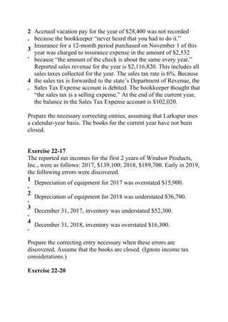 2
.
Accrued vacation pay for the year of $28,400 was not recorded
because the bookkeeper “never heard that you had to do it.”
3
.
Insurance for a 12-month period purchased on November 1 of this
year was charged to insurance expense in the amount of $2,532
because “the amount of the check is about the same every year.”
4
.
Reported sales revenue for the year is $2,116,820. This includes all
sales taxes collected for the year. The sales tax rate is 6%. Because
the sales tax is forwarded to the state’s Department of Revenue, the
Sales Tax Expense account is debited. The bookkeeper thought that
“the sales tax is a selling expense.” At the end of the current year,
the balance in the Sales Tax Expense account is $102,020.
Prepare the necessary correcting entries, assuming that Larkspur uses
a calendar-year basis. The books for the current year have not been
closed.
Exercise 22-17
The reported net incomes for the first 2 years of Windsor Products,
Inc., were as follows: 2017, $139,100; 2018, $189,700. Early in 2019,
the following errors were discovered.
1
.
Depreciation of equipment for 2017 was overstated $15,900.
2
.
Depreciation of equipment for 2018 was understated $36,700.
3
.
December 31, 2017, inventory was understated $52,300.
4
.
December 31, 2018, inventory was overstated $16,300.
Prepare the correcting entry necessary when these errors are
discovered. Assume that the books are closed. (Ignore income tax
considerations.)
Exercise 22-20
 