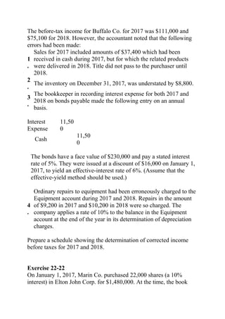 The before-tax income for Buffalo Co. for 2017 was $111,000 and
$75,100 for 2018. However, the accountant noted that the following
errors had been made:
1
.
Sales for 2017 included amounts of $37,400 which had been
received in cash during 2017, but for which the related products
were delivered in 2018. Title did not pass to the purchaser until
2018.
2
.
The inventory on December 31, 2017, was understated by $8,800.
3
.
The bookkeeper in recording interest expense for both 2017 and
2018 on bonds payable made the following entry on an annual
basis.
Interest
Expense
11,50
0
Cash
11,50
0
The bonds have a face value of $230,000 and pay a stated interest
rate of 5%. They were issued at a discount of $16,000 on January 1,
2017, to yield an effective-interest rate of 6%. (Assume that the
effective-yield method should be used.)
4
.
Ordinary repairs to equipment had been erroneously charged to the
Equipment account during 2017 and 2018. Repairs in the amount
of $9,200 in 2017 and $10,200 in 2018 were so charged. The
company applies a rate of 10% to the balance in the Equipment
account at the end of the year in its determination of depreciation
charges.
Prepare a schedule showing the determination of corrected income
before taxes for 2017 and 2018.
Exercise 22-22
On January 1, 2017, Marin Co. purchased 22,000 shares (a 10%
interest) in Elton John Corp. for $1,480,000. At the time, the book
 