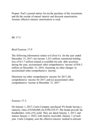 Prepare Teal’s journal entries for (a) the purchase of the investment,
and (b) the receipt of annual interest and discount amortization.
Assume effective-interest amortization is used.
BE 17-3
Brief Exercise 17-9
The following information relates to Culver Co. for the year ended
December 31, 2017: net income 1,321 million; unrealized holding
loss of $11.7 million related to available-for-sale debt securities
during the year; accumulated other comprehensive income of $56.3
million on December 31, 2016. Assuming no other changes in
accumulated other comprehensive income.
Determine (a) other comprehensive income for 2017, (b)
comprehensive income for 2017, and (c) accumulated other
comprehensive income at December 31, 2017
Exercise 17-3
On January 1, 2017, Carla Company purchased 8% bonds having a
maturity value of $360,000, for $390,329.57. The bonds provide the
bondholders with a 6% yield. They are dated January 1, 2017, and
mature January 1, 2022, with interest receivable January 1 of each
year. Carla Company uses the effective-interest method to allocate
 