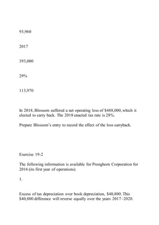 93,960
2017
393,000
29%
113,970
In 2018, Blossom suffered a net operating loss of $488,000,which it
elected to carry back. The 2018 enacted tax rate is 28%.
Prepare Blossom’s entry to record the effect of the loss carryback.
Exercise 19-2
The following information is available for Pronghorn Corporation for
2016 (its first year of operations).
1.
Excess of tax depreciation over book depreciation, $40,800. This
$40,800 difference will reverse equally over the years 2017–2020.
 