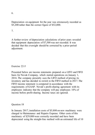6.
Depreciation on equipment for the year was erroneously recorded as
$5,200 rather than the correct figure of $52,000.
7.
A further review of depreciation calculations of prior years revealed
that equipment depreciation of $7,500 was not recorded. It was
decided that this oversight should be corrected by a prior period
adjustment.
Exercise 22-5
Presented below are income statements prepared on a LIFO and FIFO
basis for Novak Company, which started operations on January 1,
2016. The company presently uses the LIFO method of pricing its
inventory and has decided to switch to the FIFO method in 2017. The
FIFO income statement is computed in accordance with the
requirements of GAAP. Novak’s profit-sharing agreement with its
employees indicates that the company will pay employees 10% of
income before profit-sharing. Income taxes are ignored.
Question 18
In January 2017, installation costs of $5,800 on new machinery were
charged to Maintenance and Repairs Expense. Other costs of this
machinery of $29,000 were correctly recorded and have been
depreciated using the straight-line method with an estimated life of 10
 