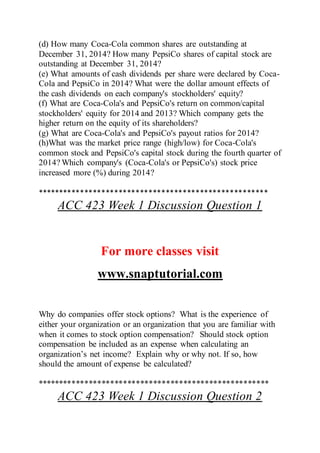 (d) How many Coca-Cola common shares are outstanding at
December 31, 2014? How many PepsiCo shares of capital stock are
outstanding at December 31, 2014?
(e) What amounts of cash dividends per share were declared by Coca-
Cola and PepsiCo in 2014? What were the dollar amount effects of
the cash dividends on each company's stockholders' equity?
(f) What are Coca-Cola's and PepsiCo's return on common/capital
stockholders' equity for 2014 and 2013? Which company gets the
higher return on the equity of its shareholders?
(g) What are Coca-Cola's and PepsiCo's payout ratios for 2014?
(h)What was the market price range (high/low) for Coca-Cola's
common stock and PepsiCo's capital stock during the fourth quarter of
2014? Which company's (Coca-Cola's or PepsiCo's) stock price
increased more (%) during 2014?
******************************************************
ACC 423 Week 1 Discussion Question 1
For more classes visit
www.snaptutorial.com
Why do companies offer stock options? What is the experience of
either your organization or an organization that you are familiar with
when it comes to stock option compensation? Should stock option
compensation be included as an expense when calculating an
organization’s net income? Explain why or why not. If so, how
should the amount of expense be calculated?
******************************************************
ACC 423 Week 1 Discussion Question 2
 