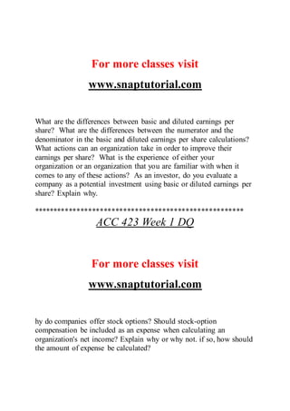 For more classes visit
www.snaptutorial.com
What are the differences between basic and diluted earnings per
share? What are the differences between the numerator and the
denominator in the basic and diluted earnings per share calculations?
What actions can an organization take in order to improve their
earnings per share? What is the experience of either your
organization or an organization that you are familiar with when it
comes to any of these actions? As an investor, do you evaluate a
company as a potential investment using basic or diluted earnings per
share? Explain why.
******************************************************
ACC 423 Week 1 DQ
For more classes visit
www.snaptutorial.com
hy do companies offer stock options? Should stock-option
compensation be included as an expense when calculating an
organization's net income? Explain why or why not. if so, how should
the amount of expense be calculated?
 
