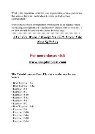 What is the experience of either your organization or an organization
that you are familiar with when it comes to stock option
compensation?
Should stock option compensation be included as an expense when
calculating an organization’s net income? Explain why or why not. If
so, how should the amount of expense be calculated?
******************************************************
ACC 423 Week 1 Wileyplus With Excel File
New Syllabus
For more classes visit
www.snaptutorial.com
This Tutorial contains Excel File which can be used for any
Values
• Brief Exercise 15-9
• Brief Exercise 15-12
• Exercise 15-6
• Exercise 15-7
• Exercise 15-10
• Exercise 15-12
• Exercise 15-17
• Exercise 15-21
• Brief Exercise 16-11
• Exercise 16-4
• Exercise 16-10
• Exercise 16-14
• Exercise 16-18
• Exercise 16-24
 