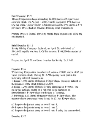 Brief Exercise 15-9
Oriole Corporation has outstanding 22,000 shares of $5 par value
common stock. On August 1, 2017, Oriole reacquired 190 shares at
$82 per share. On November 1, Oriole reissued the 190 shares at $71
per share. Oriole had no previous treasury stock transactions.
Prepare Oriole’s journal entries to record these transactions using the
cost method.
Brief Exercise 15-12
Swifty Mining Company declared, on April 20, a dividend of
$442,000 payable on June 1. Of this amount, $108,000 is a return of
capital.
Prepare the April 20 and June 1 entries for Swifty. Ex 15-10
Exercise 15-6
Whispering Corporation is authorized to issue 49,000 shares of $5 par
value common stock. During 2017, Whispering took part in the
following selected transactions.
1. Issued 4,900 shares of stock at $42 per share, less costs related to
the issuance of the stock totaling $7,400.
2. Issued 1,200 shares of stock for land appraised at $49,000. The
stock was actively traded on a national stock exchange at
approximately $43 per share on the date of issuance.
3. Purchased 520 shares of treasury stock at $42 per share. The
treasury shares purchased were issued in 2013 at $39 per share.
(a) Prepare the journal entry to record item 1.
(b) Prepare the journal entry to record item 2.
(c) Prepare the journal entry to record item 3 using the cost method.
Exercise 15-7
 