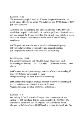 Exercise 15-21
The outstanding capital stock of Windsor Corporation consists of
2,000 shares of $100 par value, 8% preferred, and 4,900 shares of $50
par value common.
Assuming that the company has retained earnings of $92,500, all of
which is to be paid out in dividends, and that preferred dividends were
not paid during the 2 years preceding the current year, state how much
each class of stock should receive under each of the following
conditions.
(a) The preferred stock is noncumulative and nonparticipating.
(b) The preferred stock is cumulative and nonparticipating.
(c) The preferred stock is cumulative and participating.
Brief Exercise 16-11
Cullumber Corporation had 318,000 shares of common stock
outstanding on January 1, 2017. On May 1, Cullumber issued 31,500
shares.
(a) Compute the weighted-average number of shares outstanding if
the 31,500 shares were issued for cash.
Weighted-average number of shares outstanding
(b) Compute the weighted-average number of shares outstanding if
the 31,500 shares were issued in a stock dividend.
Weighted-average number of shares outstanding $
Exercise 16-4
On January 1, 2016, when its $30 par value common stock was
selling for $80 per share, Indigo Corp. issued $11,100,000 of 8%
convertible debentures due in 20 years. The conversion option
allowed the holder of each $1,000 bond to convert the bond into five
 