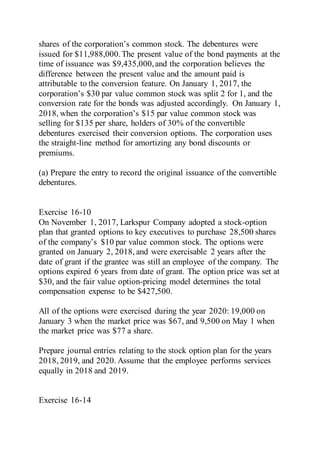 shares of the corporation’s common stock. The debentures were
issued for $11,988,000.The present value of the bond payments at the
time of issuance was $9,435,000,and the corporation believes the
difference between the present value and the amount paid is
attributable to the conversion feature. On January 1, 2017, the
corporation’s $30 par value common stock was split 2 for 1, and the
conversion rate for the bonds was adjusted accordingly. On January 1,
2018, when the corporation’s $15 par value common stock was
selling for $135 per share, holders of 30% of the convertible
debentures exercised their conversion options. The corporation uses
the straight-line method for amortizing any bond discounts or
premiums.
(a) Prepare the entry to record the original issuance of the convertible
debentures.
Exercise 16-10
On November 1, 2017, Larkspur Company adopted a stock-option
plan that granted options to key executives to purchase 28,500 shares
of the company’s $10 par value common stock. The options were
granted on January 2, 2018, and were exercisable 2 years after the
date of grant if the grantee was still an employee of the company. The
options expired 6 years from date of grant. The option price was set at
$30, and the fair value option-pricing model determines the total
compensation expense to be $427,500.
All of the options were exercised during the year 2020: 19,000 on
January 3 when the market price was $67, and 9,500 on May 1 when
the market price was $77 a share.
Prepare journal entries relating to the stock option plan for the years
2018, 2019, and 2020. Assume that the employee performs services
equally in 2018 and 2019.
Exercise 16-14
 
