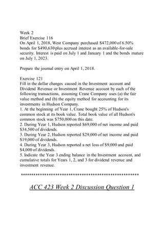 Week 2
Brief Exercise 116
On April 1, 2018, West Company purchased $472,000 of 6.50%
bonds for $490,630 plus accrued interest as an available-for-sale
security. Interest is paid on July 1 and January 1 and the bonds mature
on July 1, 2023.
Prepare the journal entry on April 1, 2018.
Exercise 121
Fill in the dollar changes caused in the Investment account and
Dividend Revenue or Investment Revenue account by each of the
following transactions, assuming Crane Company uses (a) the fair
value method and (b) the equity method for accounting for its
investments in Hudson Company.
1. At the beginning of Year 1, Crane bought 25% of Hudson's
common stock at its book value. Total book value of all Hudson's
common stock was $750,000 on this date.
2. During Year 1, Hudson reported $69,000 of net income and paid
$34,500 of dividends.
3. During Year 2, Hudson reported $29,000 of net income and paid
$19,000 of dividends.
4. During Year 3, Hudson reported a net loss of $9,000 and paid
$4,000 of dividends.
5. Indicate the Year 3 ending balance in the Investment account, and
cumulative totals for Years 1, 2, and 3 for dividend revenue and
investment revenue.
******************************************************
ACC 423 Week 2 Discussion Question 1
 