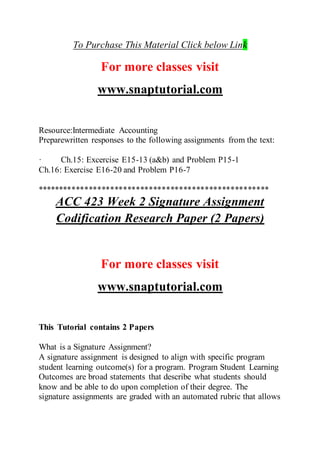 To Purchase This Material Click below Link
For more classes visit
www.snaptutorial.com
Resource:Intermediate Accounting
Preparewritten responses to the following assignments from the text:
· Ch.15: Excercise E15-13 (a&b) and Problem P15-1
Ch.16: Exercise E16-20 and Problem P16-7
******************************************************
ACC 423 Week 2 Signature Assignment
Codification Research Paper (2 Papers)
For more classes visit
www.snaptutorial.com
This Tutorial contains 2 Papers
What is a Signature Assignment?
A signature assignment is designed to align with specific program
student learning outcome(s) for a program. Program Student Learning
Outcomes are broad statements that describe what students should
know and be able to do upon completion of their degree. The
signature assignments are graded with an automated rubric that allows
 