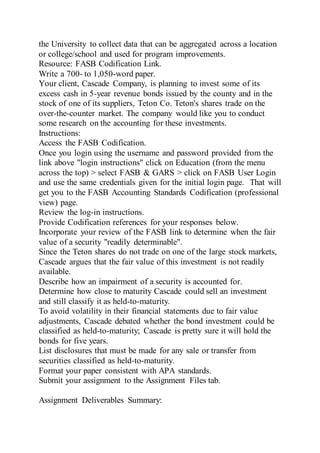 the University to collect data that can be aggregated across a location
or college/school and used for program improvements.
Resource: FASB Codification Link.
Write a 700- to 1,050-word paper.
Your client, Cascade Company, is planning to invest some of its
excess cash in 5-year revenue bonds issued by the county and in the
stock of one of its suppliers, Teton Co. Teton's shares trade on the
over-the-counter market. The company would like you to conduct
some research on the accounting for these investments.
Instructions:
Access the FASB Codification.
Once you login using the username and password provided from the
link above "login instructions" click on Education (from the menu
across the top) > select FASB & GARS > click on FASB User Login
and use the same credentials given for the initial login page. That will
get you to the FASB Accounting Standards Codification (professional
view) page.
Review the log-in instructions.
Provide Codification references for your responses below.
Incorporate your review of the FASB link to determine when the fair
value of a security "readily determinable".
Since the Teton shares do not trade on one of the large stock markets,
Cascade argues that the fair value of this investment is not readily
available.
Describe how an impairment of a security is accounted for.
Determine how close to maturity Cascade could sell an investment
and still classify it as held-to-maturity.
To avoid volatility in their financial statements due to fair value
adjustments, Cascade debated whether the bond investment could be
classified as held-to-maturity; Cascade is pretty sure it will hold the
bonds for five years.
List disclosures that must be made for any sale or transfer from
securities classified as held-to-maturity.
Format your paper consistent with APA standards.
Submit your assignment to the Assignment Files tab.
Assignment Deliverables Summary:
 