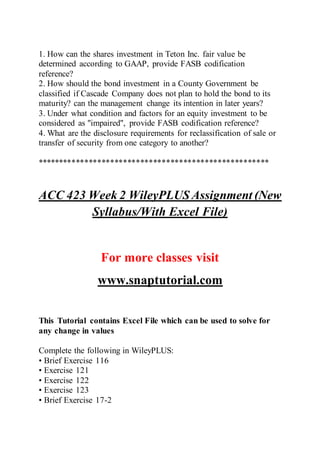 1. How can the shares investment in Teton Inc. fair value be
determined according to GAAP, provide FASB codification
reference?
2. How should the bond investment in a County Government be
classified if Cascade Company does not plan to hold the bond to its
maturity? can the management change its intention in later years?
3. Under what condition and factors for an equity investment to be
considered as "impaired", provide FASB codification reference?
4. What are the disclosure requirements for reclassification of sale or
transfer of security from one category to another?
******************************************************
ACC 423 Week 2 WileyPLUS Assignment (New
Syllabus/With Excel File)
For more classes visit
www.snaptutorial.com
This Tutorial contains Excel File which can be used to solve for
any change in values
Complete the following in WileyPLUS:
• Brief Exercise 116
• Exercise 121
• Exercise 122
• Exercise 123
• Brief Exercise 17-2
 