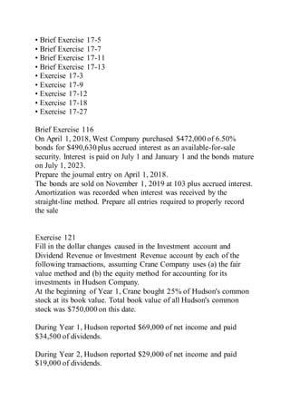 • Brief Exercise 17-5
• Brief Exercise 17-7
• Brief Exercise 17-11
• Brief Exercise 17-13
• Exercise 17-3
• Exercise 17-9
• Exercise 17-12
• Exercise 17-18
• Exercise 17-27
Brief Exercise 116
On April 1, 2018, West Company purchased $472,000 of 6.50%
bonds for $490,630 plus accrued interest as an available-for-sale
security. Interest is paid on July 1 and January 1 and the bonds mature
on July 1, 2023.
Prepare the journal entry on April 1, 2018.
The bonds are sold on November 1, 2019 at 103 plus accrued interest.
Amortization was recorded when interest was received by the
straight-line method. Prepare all entries required to properly record
the sale
Exercise 121
Fill in the dollar changes caused in the Investment account and
Dividend Revenue or Investment Revenue account by each of the
following transactions, assuming Crane Company uses (a) the fair
value method and (b) the equity method for accounting for its
investments in Hudson Company.
At the beginning of Year 1, Crane bought 25% of Hudson's common
stock at its book value. Total book value of all Hudson's common
stock was $750,000 on this date.
During Year 1, Hudson reported $69,000 of net income and paid
$34,500 of dividends.
During Year 2, Hudson reported $29,000 of net income and paid
$19,000 of dividends.
 