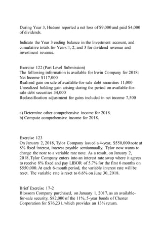 During Year 3, Hudson reported a net loss of $9,000 and paid $4,000
of dividends.
Indicate the Year 3 ending balance in the Investment account, and
cumulative totals for Years 1, 2, and 3 for dividend revenue and
investment revenue.
Exercise 122 (Part Level Submission)
The following information is available for Irwin Company for 2018:
Net Income $117,000
Realized gain on sale of available-for-sale debt securities 11,000
Unrealized holding gain arising during the period on available-for-
sale debt securities 34,000
Reclassification adjustment for gains included in net income 7,500
a) Determine other comprehensive income for 2018.
b) Compute comprehensive income for 2018.
Exercise 123
On January 2, 2018, Tylor Company issued a 4-year, $550,000 note at
8% fixed interest, interest payable semiannually. Tylor now wants to
change the note to a variable rate note. As a result, on January 2,
2018, Tylor Company enters into an interest rate swap where it agrees
to receive 8% fixed and pay LIBOR of 5.7% for the first 6 months on
$550,000. At each 6-month period, the variable interest rate will be
reset. The variable rate is reset to 6.6% on June 30, 2018.
Brief Exercise 17-2
Blossom Company purchased, on January 1, 2017, as an available-
for-sale security, $82,000 of the 11%, 5-year bonds of Chester
Corporation for $76,231, which provides an 13% return.
 