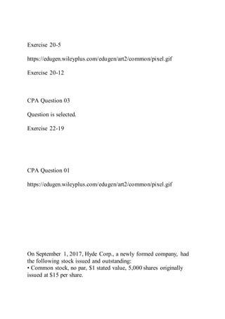 Exercise 20-5
https://edugen.wileyplus.com/edugen/art2/common/pixel.gif
Exercise 20-12
CPA Question 03
Question is selected.
Exercise 22-19
CPA Question 01
https://edugen.wileyplus.com/edugen/art2/common/pixel.gif
On September 1, 2017, Hyde Corp., a newly formed company, had
the following stock issued and outstanding:
• Common stock, no par, $1 stated value, 5,000 shares originally
issued at $15 per share.
 
