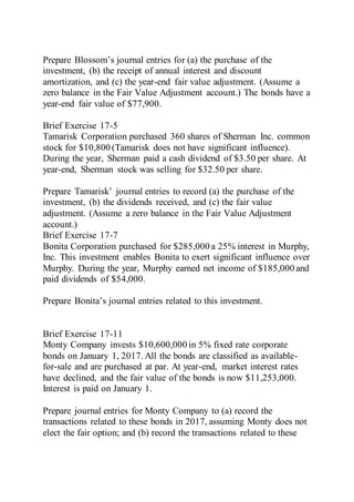 Prepare Blossom’s journal entries for (a) the purchase of the
investment, (b) the receipt of annual interest and discount
amortization, and (c) the year-end fair value adjustment. (Assume a
zero balance in the Fair Value Adjustment account.) The bonds have a
year-end fair value of $77,900.
Brief Exercise 17-5
Tamarisk Corporation purchased 360 shares of Sherman Inc. common
stock for $10,800 (Tamarisk does not have significant influence).
During the year, Sherman paid a cash dividend of $3.50 per share. At
year-end, Sherman stock was selling for $32.50 per share.
Prepare Tamarisk’ journal entries to record (a) the purchase of the
investment, (b) the dividends received, and (c) the fair value
adjustment. (Assume a zero balance in the Fair Value Adjustment
account.)
Brief Exercise 17-7
Bonita Corporation purchased for $285,000 a 25% interest in Murphy,
Inc. This investment enables Bonita to exert significant influence over
Murphy. During the year, Murphy earned net income of $185,000 and
paid dividends of $54,000.
Prepare Bonita’s journal entries related to this investment.
Brief Exercise 17-11
Monty Company invests $10,600,000 in 5% fixed rate corporate
bonds on January 1, 2017. All the bonds are classified as available-
for-sale and are purchased at par. At year-end, market interest rates
have declined, and the fair value of the bonds is now $11,253,000.
Interest is paid on January 1.
Prepare journal entries for Monty Company to (a) record the
transactions related to these bonds in 2017, assuming Monty does not
elect the fair option; and (b) record the transactions related to these
 