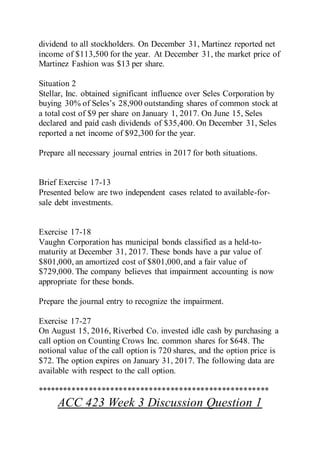 dividend to all stockholders. On December 31, Martinez reported net
income of $113,500 for the year. At December 31, the market price of
Martinez Fashion was $13 per share.
Situation 2
Stellar, Inc. obtained significant influence over Seles Corporation by
buying 30% of Seles’s 28,900 outstanding shares of common stock at
a total cost of $9 per share on January 1, 2017. On June 15, Seles
declared and paid cash dividends of $35,400. On December 31, Seles
reported a net income of $92,300 for the year.
Prepare all necessary journal entries in 2017 for both situations.
Brief Exercise 17-13
Presented below are two independent cases related to available-for-
sale debt investments.
Exercise 17-18
Vaughn Corporation has municipal bonds classified as a held-to-
maturity at December 31, 2017. These bonds have a par value of
$801,000, an amortized cost of $801,000,and a fair value of
$729,000. The company believes that impairment accounting is now
appropriate for these bonds.
Prepare the journal entry to recognize the impairment.
Exercise 17-27
On August 15, 2016, Riverbed Co. invested idle cash by purchasing a
call option on Counting Crows Inc. common shares for $648. The
notional value of the call option is 720 shares, and the option price is
$72. The option expires on January 31, 2017. The following data are
available with respect to the call option.
******************************************************
ACC 423 Week 3 Discussion Question 1
 