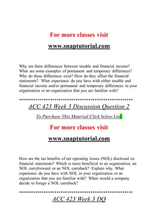For more classes visit
www.snaptutorial.com
Why are there differences between taxable and financial income?
What are some examples of permanent and temporary differences?
Why do these differences exist? How do they affect the financial
statements? What experience do you have with either taxable and
financial income and/or permanent and temporary differences in your
organization or an organization that you are familiar with?
******************************************************
ACC 423 Week 3 Discussion Question 2
To Purchase This Material Click below Link
For more classes visit
www.snaptutorial.com
How are the tax benefits of net operating losses (NOL) disclosed on
financial statements? Which is more beneficial to an organization, an
NOL carryforward or an NOL carryback? Explain why. What
experience do you have with NOL in your organization or an
organization that you are familiar with? When would a company
decide to forego a NOL carryback?
******************************************************
ACC 423 Week 3 DQ
 