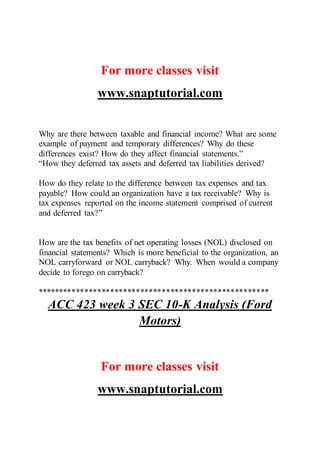 For more classes visit
www.snaptutorial.com
Why are there between taxable and financial income? What are some
example of payment and temporary differences? Why do these
differences exist? How do they affect financial statements.”
“How they deferred tax assets and deferred tax liabilities derived?
How do they relate to the difference between tax expenses and tax
payable? How could an organization have a tax receivable? Why is
tax expenses reported on the income statement comprised of current
and deferred tax?”
How are the tax benefits of net operating losses (NOL) disclosed on
financial statements? Which is more beneficial to the organization, an
NOL carryforward or NOL carryback? Why. When would a company
decide to forego on carryback?
******************************************************
ACC 423 week 3 SEC 10-K Analysis (Ford
Motors)
For more classes visit
www.snaptutorial.com
 