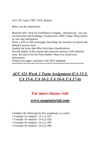 ACC 423 week 3 SEC 10-K Analysis
Below are the instructions.
Read the SEC 10-K for Ford Motor Company. Alternatively, you can
use Securities and Exchange Commission's (SEC) Edgar filing system
to view this information.
Write a 350- to 700-word paper describing the amounts of current and
deferred income taxes.
Explain the items that affect both these classifications.
Provide details of the current and long-term portion of the deferred
taxes. Be sure to list the Note number where you found your
information.
Format your paper consistent with APA standards.
******************************************************
ACC 423 Week 3 Team Assignment (CA 15-2,
CA 15-6, CA 16-2, CA 16-4, CA 17-6)
For more classes visit
www.snaptutorial.com
Complete the following for this assignment as a team:
• Concepts for Analysis 15-2, p. 823
• Concepts for Analysis 15-6, p. 824
• Concepts for Analysis 16-2, p. 885
• Concepts for Analysis 16-4, p. 886
 