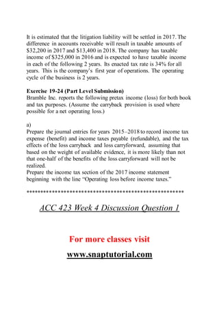 It is estimated that the litigation liability will be settled in 2017. The
difference in accounts receivable will result in taxable amounts of
$32,200 in 2017 and $13,400 in 2018. The company has taxable
income of $325,000 in 2016 and is expected to have taxable income
in each of the following 2 years. Its enacted tax rate is 34% for all
years. This is the company’s first year of operations. The operating
cycle of the business is 2 years.
Exercise 19-24 (Part Level Submission)
Bramble Inc. reports the following pretax income (loss) for both book
and tax purposes. (Assume the carryback provision is used where
possible for a net operating loss.)
a)
Prepare the journal entries for years 2015–2018 to record income tax
expense (benefit) and income taxes payable (refundable), and the tax
effects of the loss carryback and loss carryforward, assuming that
based on the weight of available evidence, it is more likely than not
that one-half of the benefits of the loss carryforward will not be
realized.
Prepare the income tax section of the 2017 income statement
beginning with the line “Operating loss before income taxes.”
******************************************************
ACC 423 Week 4 Discussion Question 1
For more classes visit
www.snaptutorial.com
 