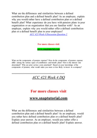 What are the differences and similarities between a defined
contribution plan and a defined benefit plan? As an employee, explain
why you would rather have a defined contribution plan or a defined
benefit plan? What experience do you have with pension plans in your
organization or an organization that you are familiar with? As an
employer, explain why you would rather offer a defined contribution
plan or a defined benefit plan to your employees?
ACC 423 Week 4 Discussion Question 2
For more classes visit
www.snaptutorial.com
What are the components of pension expense? How do the components of pension expense
differ among the various types of contribution and benefit plans? How is the interest rate
determined? Why are prior service costs amortized? Based on your knowledge of the
components of pension, what would make you more or less likely to invest in a company?
******************************************************
ACC 423 Week 4 DQ
For more classes visit
www.snaptutorial.com
What are the differences and similarities between a defined
contribution plan and a defined benefit plan? As an employee, would
you rather have defined contribution plan or a defined benefit plan?
Explain your answer. As an employer, would you rather offer a
defined contribution plan or a defined benefit plan? Explain answer.
 
