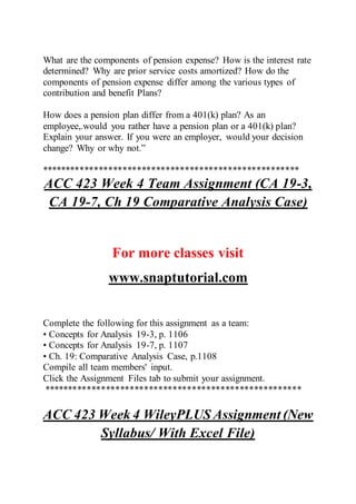 What are the components of pension expense? How is the interest rate
determined? Why are prior service costs amortized? How do the
components of pension expense differ among the various types of
contribution and benefit Plans?
How does a pension plan differ from a 401(k) plan? As an
employee,.would you rather have a pension plan or a 401(k) plan?
Explain your answer. If you were an employer, would your decision
change? Why or why not.”
******************************************************
ACC 423 Week 4 Team Assignment (CA 19-3,
CA 19-7, Ch 19 Comparative Analysis Case)
For more classes visit
www.snaptutorial.com
Complete the following for this assignment as a team:
• Concepts for Analysis 19-3, p. 1106
• Concepts for Analysis 19-7, p. 1107
• Ch. 19: Comparative Analysis Case, p.1108
Compile all team members' input.
Click the Assignment Files tab to submit your assignment.
******************************************************
ACC 423 Week 4 WileyPLUS Assignment (New
Syllabus/ With Excel File)
 