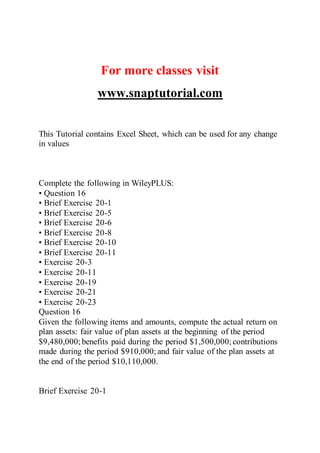 For more classes visit
www.snaptutorial.com
This Tutorial contains Excel Sheet, which can be used for any change
in values
Complete the following in WileyPLUS:
• Question 16
• Brief Exercise 20-1
• Brief Exercise 20-5
• Brief Exercise 20-6
• Brief Exercise 20-8
• Brief Exercise 20-10
• Brief Exercise 20-11
• Exercise 20-3
• Exercise 20-11
• Exercise 20-19
• Exercise 20-21
• Exercise 20-23
Question 16
Given the following items and amounts, compute the actual return on
plan assets: fair value of plan assets at the beginning of the period
$9,480,000;benefits paid during the period $1,500,000; contributions
made during the period $910,000; and fair value of the plan assets at
the end of the period $10,110,000.
Brief Exercise 20-1
 