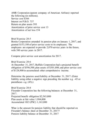AMR Corporation (parent company of American Airlines) reported
the following (in millions).
Service cost $366
Interest on P.B.O. 737
Return on plan assets 593
Amortization of prior service cost 13
Amortization of net loss 154
Brief Exercise 20-5
Bonita Corporation amended its pension plan on January 1, 2017, and
granted $153,180 of prior service costs to its employees. The
employees are expected to provide 2,070 service years in the future,
with 380 service years in 2017.
Compute prior service cost amortization for 2017.
Brief Exercise 20-6
At December 31, 2017, Buffalo Corporation had a projected benefit
obligation of $596,500, plan assets of $301,800, and prior service cost
of $128,900 in accumulated other comprehensive income.
Determine the pension asset/liability at December 31, 2017. (Enter
liability using either a negative sign preceding the number e.g. -45 or
parentheses e.g. (45).)
Brief Exercise 20-8
Flounder Corporation has the following balances at December 31,
2017.
Projected benefit obligation $2,543,000
Plan assets at fair value 1,984,000
Accumulated OCI (PSC) 1,163,000
What is the amount for pension liability that should be reported on
Flounder's balance sheet at December 31, 2017?
Pension liability balance at December 31, 2017
 
