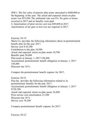 (PSC). The fair value of pension plan assets amounted to $600,000 at
the beginning of the year. The actual and expected return on plan
assets was $53,500. The settlement rate was 8%. No gains or losses
occurred in 2017 and no benefits were paid.
4. Amortization of prior service cost was $49,800 in 2017.
Amortization of net gain or loss was not required in 2017.
Exercise 20-19
Marin Co. provides the following information about its postretirement
benefit plan for the year 2017.
Service cost $ 42,100
Contribution to the plan 10,500
Actual and expected return on plan assets 10,700
Benefits paid 20,800
Plan assets at January 1, 2017 108,400
Accumulated postretirement benefit obligation at January 1, 2017
330,400
Discount rate 10 %
Compute the postretirement benefit expense for 2017.
Exercise 20-21
Pina Inc. provides the following information related to its
postretirement benefits for the year 2017.
Accumulated postretirement benefit obligation at January 1, 2017
$728,700
Actual and expected return on plan assets 36,800
Prior service cost amortization 21,300
Discount rate 10 %
Service cost 76,300
Compute postretirement benefit expense for 2017.
Exercise 20-23
 