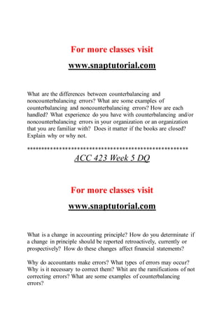 For more classes visit
www.snaptutorial.com
What are the differences between counterbalancing and
noncounterbalancing errors? What are some examples of
counterbalancing and noncounterbalancing errors? How are each
handled? What experience do you have with counterbalancing and/or
noncounterbalancing errors in your organization or an organization
that you are familiar with? Does it matter if the books are closed?
Explain why or why not.
******************************************************
ACC 423 Week 5 DQ
For more classes visit
www.snaptutorial.com
What is a change in accounting principle? How do you determinate if
a change in principle should be reported retroactively, currently or
prospectively? How do these changes affect financial statements?
Why do accountants make errors? What types of errors may occur?
Why is it necessary to correct them? Whit are the ramifications of not
correcting errors? What are some examples of counterbalancing
errors?
 