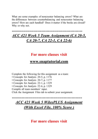 What are some examples of noncounter balancing errors? What are
the differences between counterbalancing and noncounter balancing
errors? How are each handled? Does it matter if the books are closed?
Why or why not.
******************************************************
ACC 423 Week 5 Team Assignment (CA 20-5,
CA 20-7, CA 22-1, CA 22-6)
For more classes visit
www.snaptutorial.com
Complete the following for this assignment as a team:
• Concepts for Analysis 20-5, p. 1176
• Concepts for Analysis 20-7, p. 1177
• Concepts for Analysis 22-1, p. 1329
• Concepts for Analysis 22-6, p. 1329
Compile all team members' input.
Click the Assignment Files tab to submit your assignment.
******************************************************
ACC 423 Week 5 WileyPLUS Assignment
(With Excel File, 100% Score )
For more classes visit
 