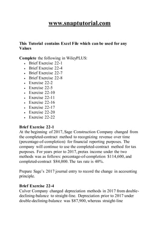 www.snaptutorial.com
This Tutorial contains Excel File which can be used for any
Values
Complete the following in WileyPLUS:
 Brief Exercise 22-1
 Brief Exercise 22-4
 Brief Exercise 22-7
 Brief Exercise 22-8
 Exercise 22-2
 Exercise 22-5
 Exercise 22-10
 Exercise 22-11
 Exercise 22-16
 Exercise 22-17
 Exercise 22-20
 Exercise 22-22
Brief Exercise 22-1
At the beginning of 2017, Sage Construction Company changed from
the completed-contract method to recognizing revenue over time
(percentage-of-completion) for financial reporting purposes. The
company will continue to use the completed-contract method for tax
purposes. For years prior to 2017, pretax income under the two
methods was as follows: percentage-of-completion $114,600, and
completed-contract $84,000. The tax rate is 40%.
Prepare Sage’s 2017 journal entry to record the change in accounting
principle.
Brief Exercise 22-4
Culver Company changed depreciation methods in 2017 from double-
declining-balance to straight-line. Depreciation prior to 2017 under
double-declining-balance was $87,900, whereas straight-line
 