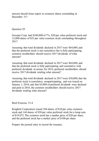 amount should Jones report as common shares outstanding at
December 31?
Question 29
Grouper Corp. had $100,000 of 7%, $20 par value preferred stock and
12,000 shares of $25 par value common stock outstanding throughout
2017.
Assuming that total dividends declared in 2017 were $64,000, and
that the preferred stock is not cumulative but is fully participating,
common stockholders should receive 2017 dividends of what
amount?
Assuming that total dividends declared in 2017 were $64,000, and
that the preferred stock is fully participating and cumulative with
preferred dividends in arrears for 2016, preferred stockholders should
receive 2017 dividends totaling what amount?
Assuming that total dividends declared in 2017 were $30,000, that the
preferred stock is cumulative, nonparticipating, and was issued on
January 1, 2016, and that $5,000 of preferred dividends were declared
and paid in 2016, the common stockholders should receive 2017
dividends totaling what amount?
Brief Exercise 15-4
Kingbird Corporation issued 384 shares of $10 par value common
stock and 144 shares of $50 par value preferred stock for a lump sum
of $19,872. The common stock has a market price of $20 per share,
and the preferred stock has a market price of $100 per share.
Prepare the journal entry to record the issuance.
 