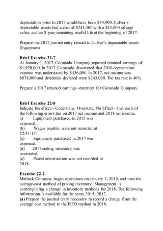 depreciation prior to 2017 would have been $54,900. Culver’s
depreciable assets had a cost of $241,300 with a $43,800 salvage
value, and an 8-year remaining useful life at the beginning of 2017.
Prepare the 2017 journal entry related to Culver’s depreciable assets
(Equipment
Brief Exercise 22-7
At January 1, 2017, Coronado Company reported retained earnings of
$1,970,000. In 2017, Coronado discovered that 2016 depreciation
expense was understated by $436,000. In 2017, net income was
$878,000 and dividends declared were $243,000. The tax rate is 40%.
Prepare a 2017 retained earnings statement for Coronado Company.
Brief Exercise 22-8
Indicate the effect—Understate, Overstate, No Effect—that each of
the following errors has on 2017 net income and 2018 net income.
a) Equipment purchased in 2015 was
expensed.
(b) Wages payable were not recorded at
12/31/17.
(c) Equipment purchased in 2017 was
expensed.
(d) 2017 ending inventory was
overstated.
(e) Patent amortization was not recorded in
2018.
Exercise 22-2
Metlock Company began operations on January 1, 2015, and uses the
average-cost method of pricing inventory. Management is
contemplating a change in inventory methods for 2018. The following
information is available for the years 2015–2017.
(a) Prepare the journal entry necessary to record a change from the
average cost method to the FIFO method in 2018.
 