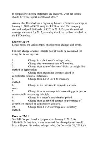 If comparative income statements are prepared, what net income
should Riverbed report in 2016 and 2017?
Assume that Riverbed has a beginning balance of retained earnings at
January 1, 2017, of $891 using the LIFO method. The company
declared and paid dividends of $520 in 2017. Prepare the retained
earnings statement for 2017, assuming that Riverbed has switched to
the FIFO method.
Exercise 22-10
Listed below are various types of accounting changes and errors.
For each change or error, indicate how it would be accounted for
using the following code:
1. Change in a plant asset’s salvage value.
2. Change due to overstatement of inventory.
3. Change from sum-of-the-years’-digits to straight-line
method of depreciation.
4. Change from presenting unconsolidated to
consolidated financial statements.
5. Change from LIFO to FIFO inventory
method.
6. Change in the rate used to compute warranty
costs.
7. Change from an unacceptable accounting principle to
an acceptable accounting principle.
8. Change in a patent’s amortization period.
9. Change from completed-contract to percentage-of-
completion method on construction contracts.
10. Change from FIFO to average-cost inventory
method.
Exercise 22-11
Sandhill Co. purchased a equipment on January 1, 2015, for
$594,000. At that time, it was estimated that the equipment would
have a 10-year life and no salvage value. On December 31, 2018, the
 