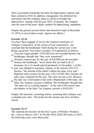 firm’s accountant found that the entry for depreciation expense had
been omitted in 2016. In addition, management has informed the
accountant that the company plans to switch to straight-line
depreciation, starting with the year 2018. At present, the company
uses the sum-of-the-years’-digits method for depreciating equipment.
Prepare the general journal entries that should be made at December
31, 2018, to record these events. (Ignore tax effects.)
Exercise 22-16
You have been engaged to review the financial statements of
Larkspur Corporation. In the course of your examination, you
conclude that the bookkeeper hired during the current year is not
doing a good job. You notice a number of irregularities as follows.
1.
Year-end wages payable of $3,490 were not recorded because the
bookkeeper thought that “they were immaterial.”
2.
Accrued vacation pay for the year of $28,400 was not recorded
because the bookkeeper “never heard that you had to do it.”
3.
Insurance for a 12-month period purchased on November 1 of this
year was charged to insurance expense in the amount of $2,532
because “the amount of the check is about the same every year.”
4.
Reported sales revenue for the year is $2,116,820.This includes all
sales taxes collected for the year. The sales tax rate is 6%. Because
the sales tax is forwarded to the state’s Department of Revenue, the
Sales Tax Expense account is debited. The bookkeeper thought that
“the sales tax is a selling expense.” At the end of the current year,
the balance in the Sales Tax Expense account is $102,020.
Prepare the necessary correcting entries, assuming that Larkspur uses
a calendar-year basis. The books for the current year have not been
closed.
Exercise 22-17
The reported net incomes for the first 2 years of Windsor Products,
Inc., were as follows: 2017, $139,100; 2018, $189,700.Early in 2019,
the following errors were discovered.
 