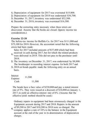 1. Depreciation of equipment for 2017 was overstated $15,900.
2. Depreciation of equipment for 2018 was understated $36,700.
3. December 31, 2017, inventory was understated $52,300.
4. December 31, 2018, inventory was overstated $16,300.
Prepare the correcting entry necessary when these errors are
discovered. Assume that the books are closed. (Ignore income tax
considerations.)
Exercise 22-20
The before-tax income for Buffalo Co. for 2017 was $111,000 and
$75,100 for 2018. However, the accountant noted that the following
errors had been made:
1.
Sales for 2017 included amounts of $37,400 which had been
received in cash during 2017, but for which the related products
were delivered in 2018. Title did not pass to the purchaser until
2018.
2. The inventory on December 31, 2017, was understated by $8,800.
3.
The bookkeeper in recording interest expense for both 2017 and
2018 on bonds payable made the following entry on an annual
basis.
Interest
Expense
11,500
Cash 11,500
The bonds have a face value of $230,000 and pay a stated interest
rate of 5%. They were issued at a discount of $16,000 on January 1,
2017, to yield an effective-interest rate of 6%. (Assume that the
effective-yield method should be used.)
4.
Ordinary repairs to equipment had been erroneously charged to the
Equipment account during 2017 and 2018. Repairs in the amount
of $9,200 in 2017 and $10,200 in 2018 were so charged. The
company applies a rate of 10% to the balance in the Equipment
account at the end of the year in its determination of depreciation
charges.
 
