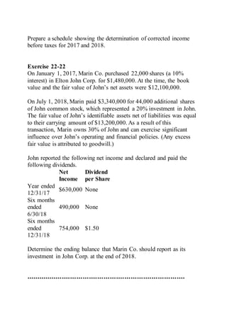 Prepare a schedule showing the determination of corrected income
before taxes for 2017 and 2018.
Exercise 22-22
On January 1, 2017, Marin Co. purchased 22,000 shares (a 10%
interest) in Elton John Corp. for $1,480,000. At the time, the book
value and the fair value of John’s net assets were $12,100,000.
On July 1, 2018, Marin paid $3,340,000 for 44,000 additional shares
of John common stock, which represented a 20% investment in John.
The fair value of John’s identifiable assets net of liabilities was equal
to their carrying amount of $13,200,000. As a result of this
transaction, Marin owns 30% of John and can exercise significant
influence over John’s operating and financial policies. (Any excess
fair value is attributed to goodwill.)
John reported the following net income and declared and paid the
following dividends.
Net
Income
Dividend
per Share
Year ended
12/31/17
$630,000 None
Six months
ended
6/30/18
490,000 None
Six months
ended
12/31/18
754,000 $1.50
Determine the ending balance that Marin Co. should report as its
investment in John Corp. at the end of 2018.
****************************************************************************
 