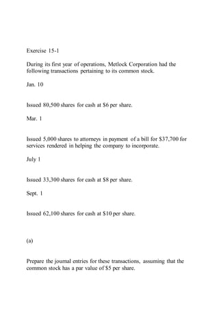 Exercise 15-1
During its first year of operations, Metlock Corporation had the
following transactions pertaining to its common stock.
Jan. 10
Issued 80,500 shares for cash at $6 per share.
Mar. 1
Issued 5,000 shares to attorneys in payment of a bill for $37,700 for
services rendered in helping the company to incorporate.
July 1
Issued 33,300 shares for cash at $8 per share.
Sept. 1
Issued 62,100 shares for cash at $10 per share.
(a)
Prepare the journal entries for these transactions, assuming that the
common stock has a par value of $5 per share.
 