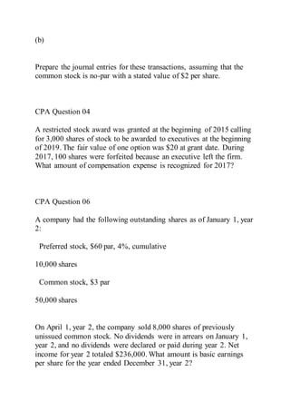 (b)
Prepare the journal entries for these transactions, assuming that the
common stock is no-par with a stated value of $2 per share.
CPA Question 04
A restricted stock award was granted at the beginning of 2015 calling
for 3,000 shares of stock to be awarded to executives at the beginning
of 2019. The fair value of one option was $20 at grant date. During
2017, 100 shares were forfeited because an executive left the firm.
What amount of compensation expense is recognized for 2017?
CPA Question 06
A company had the following outstanding shares as of January 1, year
2:
Preferred stock, $60 par, 4%, cumulative
10,000 shares
Common stock, $3 par
50,000 shares
On April 1, year 2, the company sold 8,000 shares of previously
unissued common stock. No dividends were in arrears on January 1,
year 2, and no dividends were declared or paid during year 2. Net
income for year 2 totaled $236,000. What amount is basic earnings
per share for the year ended December 31, year 2?
 