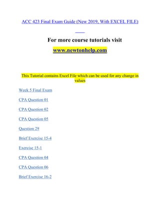 ACC 423 Final Exam Guide (New 2019, With EXCEL FILE)
For more course tutorials visit
www.newtonhelp.com
This Tutorial contains Excel File which can be used for any change in
values
Week 5 Final Exam
CPA Question 01
CPA Question 02
CPA Question 05
Question 29
Brief Exercise 15-4
Exercise 15-1
CPA Question 04
CPA Question 06
Brief Exercise 16-2
 