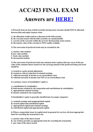 ACC/423 FINAL EXAM
                Answers are HERE!
1) Proceeds from an issue of debt securities having stock warrants should NOT be allocated
between debt and equity features when

A. the allocation would result in a discount on the debt security
B. the warrants issued with the debt securities are nondetachable
C. exercise of the warrants within the next few fiscal periods seems remote
D. the market value of the warrants is NOT readily available

2) The conversion of preferred stock may be recorded by the

A. market value method
B. par value method
C. book value method
D. incremental method

3) The conversion of preferred stock into common stock requires that any excess of the par
value of the common shares issued over the carrying amount of the preferred being converted
should be

A. treated as a prior period adjustment
B. treated as a direct reduction of retained earnings
C. reflected currently in income as an extraordinary item
D. reflected currently in income, but NOT as an extraordinary item

4) A primary source of stockholders' equity is

A. contributions by stockholders
B. both income retained by the corporation and contributions by stockholders
C. appropriated retained earnings
D. income retained by the corporation

5) Stockholders' equity is generally classified into two major categories:

A. retained earnings and unappropriated capital
B. earned capital and contributed capital
C. appropriated capital and retained earnings
D. contributed capital and appropriated capital

6) When a corporation issues its capital stock in payment for services, the least appropriate
basis for recording the transaction is the

A. market value of the shares issued
B. Any of these provides an appropriate basis for recording the transaction
C. par value of the shares issued
 