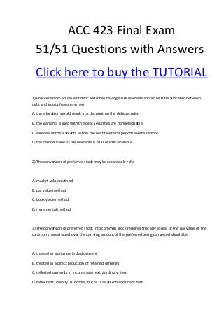 ACC 423 Final Exam
  51/51 Questions with Answers
  Click here to buy the TUTORIAL
1) Proceeds from an issue of debt securities having stock warrants should NOT be allocated between
debt and equity features when

A. the allocation would result in a discount on the debt security

B. the warrants issued with the debt securities are nondetachable

C. exercise of the warrants within the next few fiscal periods seems remote

D. the market value of the warrants is NOT readily available



2) The conversion of preferred stock may be recorded by the



A. market value method

B. par value method

C. book value method

D. incremental method



3) The conversion of preferred stock into common stock requires that any excess of the par value of the
common shares issued over the carrying amount of the preferred being converted should be



A. treated as a prior period adjustment

B. treated as a direct reduction of retained earnings

C. reflected currently in income as an extraordinary item

D. reflected currently in income, but NOT as an extraordinary item
 