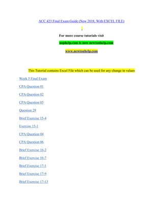 ACC 423 Final Exam Guide (New 2018, With EXCEL FILE)
For more course tutorials visit
uophelp.com is now newtonhelp.com
www.newtonhelp.com
This Tutorial contains Excel File which can be used for any change in values
Week 5 Final Exam
CPA Question 01
CPA Question 02
CPA Question 05
Question 29
Brief Exercise 15-4
Exercise 15-1
CPA Question 04
CPA Question 06
Brief Exercise 16-2
Brief Exercise 16-7
Brief Exercise 17-1
Brief Exercise 17-9
Brief Exercise 17-13
 