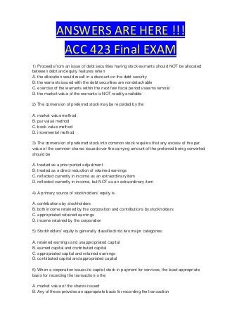 ANSWERS ARE HERE !!!
              ACC 423 Final EXAM
1) Proceeds from an issue of debt securities having stock warrants should NOT be allocated
between debt and equity features when
A. the allocation would result in a discount on the debt security
B. the warrants issued with the debt securities are nondetachable
C. exercise of the warrants within the next few fiscal periods seems remote
D. the market value of the warrants is NOT readily available

2) The conversion of preferred stock may be recorded by the

A. market value method
B. par value method
C. book value method
D. incremental method

3) The conversion of preferred stock into common stock requires that any excess of the par
value of the common shares issued over the carrying amount of the preferred being converted
should be

A. treated as a prior period adjustment
B. treated as a direct reduction of retained earnings
C. reflected currently in income as an extraordinary item
D. reflected currently in income, but NOT as an extraordinary item

4) A primary source of stockholders' equity is

A. contributions by stockholders
B. both income retained by the corporation and contributions by stockholders
C. appropriated retained earnings
D. income retained by the corporation

5) Stockholders' equity is generally classified into two major categories:

A. retained earnings and unappropriated capital
B. earned capital and contributed capital
C. appropriated capital and retained earnings
D. contributed capital and appropriated capital

6) When a corporation issues its capital stock in payment for services, the least appropriate
basis for recording the transaction is the

A. market value of the shares issued
B. Any of these provides an appropriate basis for recording the transaction
 