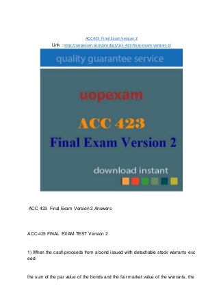 ACC 423 Final Exam Version 2
Link : http://uopexam.com/product/acc-423-final-exam-version-2/
ACC 423 Final Exam Version 2 Answers
ACC 423 FINAL EXAM TEST Version 2
1) When the cash proceeds from a bond issued with detachable stock warrants exc
eed
the sum of the par value of the bonds and the fair market value of the warrants, the
 
